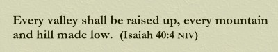 Every valley shall be raised up, every mountain and hill made low. (Isaiah 40:4 NIV)