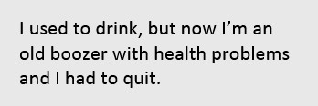 I used to drink, but now I'm an old boozer with health problems and I had to quit.